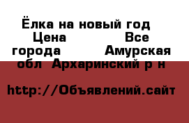 Ёлка на новый год › Цена ­ 30 000 - Все города  »    . Амурская обл.,Архаринский р-н